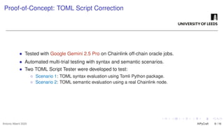 Proof-of-Concept: TOML Script Correction
• Tested with Google Gemini 2.5 Pro on Chainlink off-chain oracle jobs.
• Automated multi-trial testing with syntax and semantic scenarios.
• Two TOML Script Tester were developed to test:
◦ Scenario 1: TOML syntax evaluation using Tomli Python package.
◦ Scenario 2: TOML semantic evaluation using a real Chainlink node.
Antonio Alberti 2025 AIPyCraft 8 / 16
 