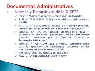 1. Normas y Dispositivos de la DIGETE
 Ley 28119 prohíbe el acceso a contenidos inadecuados
 R. M. Nº 0364-2003-ED Asignación del personal docente a
las AIP)
 R. S. G. Nº 503-2003-ED Manual de Procedimiento para
cautelar los bienes del Aula de Innovaciones Pedagógicas
 Directiva Nº 090-2007-DIGETE Orientaciones para el
desarrollo de actividades pedagógicas en las Instituciones
Educativas atendidas por la Dirección General de
Tecnologías Educativas.
 Directiva Nº 057-2008-DIGETE Normas complementarias
para la aplicación de Tecnologías Educativas en las
Instituciones Educativas en el año 2008.
 R.M. 0622-2013-ED Normas del año 2014
 Directiva Nº 040-2010-ME/VMGP/DIGETE
Documentos Administrativos
 