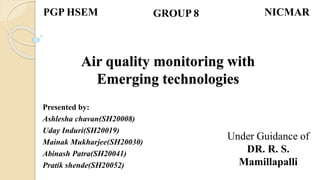 Air quality monitoring with
Emerging technologies
Presented by:
Ashlesha chavan(SH20008)
Uday Induri(SH20019)
Mainak Mukharjee(SH20030)
Abinash Patra(SH20041)
Pratik shende(SH20052)
PGP HSEM GROUP 8 NICMAR
Under Guidance of
DR. R. S.
Mamillapalli
 