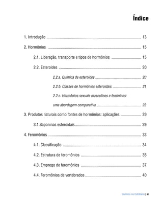 Índice

1. Introdução ............................................................................................. 13

2. Hormônios ............................................................................................ 15

        2.1. Liberação, transporte e tipos de hormônios ............................. 15

        2.2. Esteroides ................................................................................. 20

                         2.2.a. Química de esteroides ................................................. 20

                         2.2.b. Classes de hormônios esteroidais. .............................. 21

                         2.2.c. Hormônios sexuais masculinos e femininos:

                         uma abordagem comparativa. ............................................... 23

3. Produtos naturais como fontes de hormônios: aplicações .................... 29

        3.1.Saponinas esteroidais ................................................................. 29

4. Feromônios ............................................................................................ 33

        4.1. Classificação ............................................................................. 34

        4.2. Estrutura de feromônios ........................................................... 35

        4.3. Emprego de feromônios ........................................................... 37

        4.4. Feromônios de vertebrados ....................................................... 40



                                                                                       Química no Cotidiano | xi
 