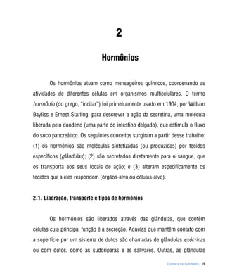 2

                              Hormônios

       Os hormônios atuam como mensageiros químicos, coordenando as
atividades de diferentes células em organismos multicelulares. O termo
hormônio (do grego, “incitar”) foi primeiramente usado em 1904, por William
Bayliss e Ernest Starling, para descrever a ação da secretina, uma molécula
liberada pelo duodeno (uma parte do intestino delgado), que estimula o fluxo
do suco pancreático. Os seguintes conceitos surgiram a partir desse trabalho:
(1) os hormônios são moléculas sintetizadas (ou produzidas) por tecidos
específicos (glândulas); (2) são secretados diretamente para o sangue, que
os transporta aos seus locais de ação; e (3) alteram especificamente os
tecidos que a eles respondem (órgãos-alvo ou células-alvo).


2.1. Liberação, transporte e tipos de hormônios


       Os hormônios são liberados através das glândulas, que contêm
células cuja principal função é a secreção. Aquelas que mantêm contato com
a superfície por um sistema de dutos são chamadas de glândulas exócrinas
ou com dutos, como as sudoríparas e as salivares. Outras, as glândulas

                                                              Química no Cotidiano | 15
 