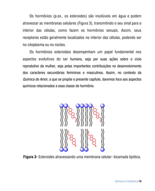 Os hormônios (p.ex., os esteroides) são insolúveis em água e podem
atravessar as membranas celulares (Figura 3), transmitindo o seu sinal para o
interior das células, como fazem os hormônios sexuais. Assim, seus
receptores estão geralmente localizados no interior das células, podendo ser
no citoplasma ou no núcleo.
    Os hormônios esteroidais desempenham um papel fundamental nos
aspectos evolutivos do ser humano, seja por suas ações sobre o ciclo
reprodutivo da mulher, seja pelas importantes contribuições no desenvolvimento
dos caracteres secundários femininos e masculinos. Assim, no contexto da
Química do Amor, a que se propõe o presente capítulo, daremos foco aos aspectos
químicos relacionados a essa classe de hormônio.




Figura 3- Esteroides atravessando uma membrana celular- bicamada lipídica.




                                                             Química no Cotidiano | 19
 
