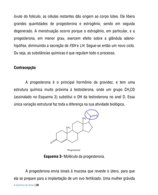 óvulo do folículo, as células restantes dão origem ao corpo lúteo. Ele libera
grandes quantidades de progesterona e estrogênio, sendo em seguida
degenerado. A menstruação ocorre porque o estrogênio, em particular, e a
progesterona, em menor grau, exercem efeito sobre a glândula adeno-
hipófise, diminuindo a secreção de FSH e LH. Segue-se então um novo ciclo.
Ou seja, as substâncias químicas é que regulam todo o processo.


Contracepção


          A progesterona é o principal hormônio da gravidez, e tem uma
estrutura química muito próxima à testosterona, onde um grupo CH3CO
(assinalado no Esquema 3) substitui o OH da testosterona no anel D. Essa
única variação estrutural faz toda a diferença na sua atividade biológica.

                                                             O
                                                      CH 3



                                      CH 3




                            O


                                       Progesterona

                         Esquema 3- Molécula da progesterona.


          A progesterona envia sinais à mucosa que reveste o útero, para que
ela se prepare para a implantação de um ovo fertilizado. Uma mulher grávida
A Química do Amor | 28
 