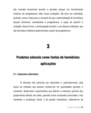 não concebe novamente durante a gravidez porque um fornecimento
contínuo de progesterona inibe novas ovulações. Ela deve ser entendida,
portanto, como a base para o conceito de que a administração de hormônios
sexuais femininos, semelhantes à progesterona, é capaz de reprimir a
ovulação. Dessa forma, a contracepção envolve o uso dessas moléculas, que
são derivados sintéticos desenvolvidos a partir da progesterona.




                                     3
   Produtos naturais como fontes de hormônios:
                              aplicações

3.1. Saponinas esteroidais


       O interesse dos químicos por esteroides e, particularmente, pela
busca de métodos que possam produzi-los em quantidades grandes, é
crescente. Desenvolver experimentos que alterem a estrutura química dos
grupamentos laterais aos anéis, gerando novos compostos procurados, mas
mantendo o arcabouço inicial, é de grande importância. Sabendo-se da


                                                            Química no Cotidiano | 29
 
