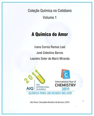 Coleção Química no Cotidiano
                 Volume 1



  A Química do Amor

      Ivana Correa Ramos Leal
        José Celestino Barros
 Leandro Soter de Mariz Miranda




 São Paulo | Sociedade Brasileira de Química | 2010

                                                      Química no Cotidiano | iii
 