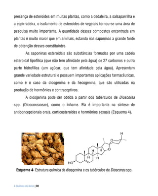 presença de esteroides em muitas plantas, como a dedaleira, a salsaparrilha e
a espirradeira, o isolamento de esteroides de vegetais tornou-se uma área de
pesquisa muito importante. A quantidade desses compostos encontrada em
plantas é muito maior que em animais, estando nas saponinas a grande fonte
de obtenção desses constituintes.
          As saponinas esteroidais são substâncias formadas por uma cadeia
esteroidal lipofílica (que não tem afinidade pela água) de 27 carbonos e outra
parte hidrofílica (um açúcar, que tem afinidade pela água). Apresentam
grande variedade estrutural e possuem importantes aplicações farmacêuticas,
como é o caso da diosgenina e da hecogenina, que são utilizadas na
produção de hormônios e contraceptivos.
          A diosgenina pode ser obtida a partir dos tubérculos de Dioscorea
spp. (Dioscoreaceae), como o inhame. Ela é importante na síntese de
anticoncepcionais orais, corticosteroides e hormônios sexuais (Esquema 4).




                                                                      H
                                                                O


                                                    H       H   O

                                                H       H
                                    HO

  Esquema 4- Estrutura química da diosgenina e os tubérculos de Dioscorea spp.


A Química do Amor | 30
 