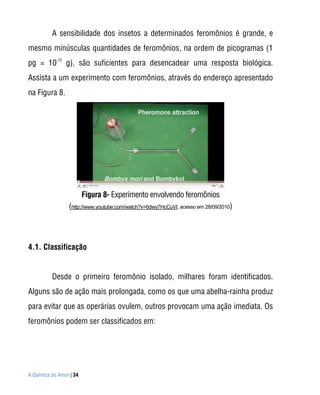A sensibilidade dos insetos a determinados feromônios é grande, e
mesmo minúsculas quantidades de feromônios, na ordem de picogramas (1
            -12
pg = 10           g), são suficientes para desencadear uma resposta biológica.
Assista a um experimento com feromônios, através do endereço apresentado
na Figura 8.




                         Figura 8- Experimento envolvendo feromônios
                  (http://www.youtube.com/watch?v=6dwy7HcCuVI, acesso em 28/09/2010)




4.1. Classificação


          Desde o primeiro feromônio isolado, milhares foram identificados.
Alguns são de ação mais prolongada, como os que uma abelha-rainha produz
para evitar que as operárias ovulem, outros provocam uma ação imediata. Os
feromônios podem ser classificados em:




A Química do Amor | 34
 