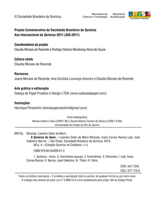 © Sociedade Brasileira de Química


Projeto Comemorativo da Sociedade Brasileira de Química
Ano Internacional da Química-2011 (AIQ-2011)

Coordenadores do projeto
Claudia Moraes de Rezende e Rodrigo Octavio Mendonça Alves de Souza

Editora-chefe
Claudia Moraes de Rezende

Revisores
Joana Moraes de Rezende, Ana Carolina Lourenço Amorim e Claudia Moraes de Rezende

Arte gráfica e editoração
Cabeça de Papel Projetos e Design LTDA (www.cabecadepapel.com)

Ilustrações
Henrique Persechini (henriquepersechini@gmail.com)

                                             Ficha Catalográfica
               Wanda Coelho e Silva (CRB/7 46) e Sandra Beatriz Goulart da Silveira (CRB/7 4168)
                                  Universidade do Estado do Rio de Janeiro


M672q     Miranda, Leandro Soter de Mariz.
             A Química do Amor. / Leandro Soter de Mariz Miranda, Ivana Correa Ramos Leal, José
          Celestino Barros. – São Paulo: Sociedade Brasileira de Química, 2010.
                66 p. il.- (Coleção Química no Cotidiano, v.1)
                 ISBN 978-85-64099-01-2
                1. Química – Amor. 2. Hormônios sexuais. 3. Feromônios. 4. Perfumes. I. Leal, Ivana
          Correa Ramos. II. Barros, José Celestino. III. Título. IV. Série.
                                                                                                 CDD: 547.7343
                                                                                                 CDU: 577.175.6
   Todos os direitos reservados – É proibida a reprodução total ou parcial, de qualquer forma ou por outro meio.
      A violação dos direitos de autor (Lei nº 5.988/73) é crime estabelecido pelo artigo 184 do Código Penal.

A Química do Amor | iv
 