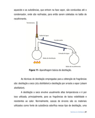 aquecido e as substâncias, que entram na fase vapor, são conduzidas até o
condensador, onde são resfriadas, para então serem coletadas no balão de
recolhimento.




                 Figura 11- Aparelhagem básica de destilação.


        As técnicas de destilação empregadas para a obtenção de fragrâncias
são: destilação a seco (dry distillation) e destilação por arraste a vapor (steam
distillation).
        A destilação a seco envolve usualmente altas temperaturas e é por
isso utilizada, principalmente, para as fragrâncias de baixa volatilidade e
resistentes ao calor. Normalmente, cascas de árvores são os materiais
utilizados como fonte de substância odorífica nesse tipo de destilação, uma

                                                               Química no Cotidiano | 47
 