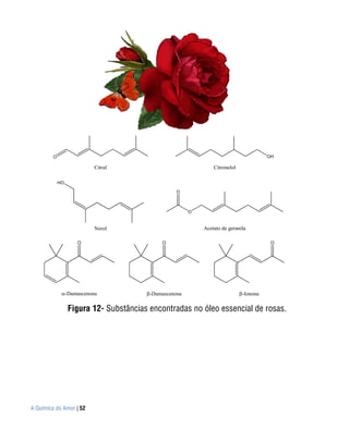 O                                                                             OH

                             Citral                             Citronelol

             HO

                                                   O



                                                        O


                             Nerol                          Acetato de geranila

                      O                      O                                          O




                  -Damascenona           -Damascenona                        -Ionona

                  Figura 12- Substâncias encontradas no óleo essencial de rosas.




A Química do Amor | 52
 