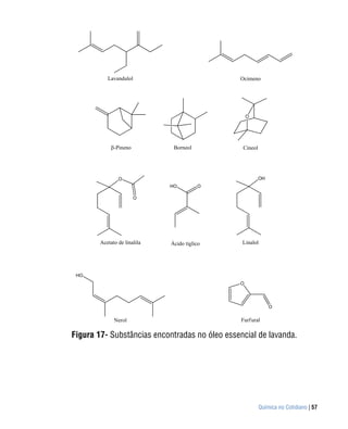 Lavandulol                          Ocimeno




                                                   O




              -Pineno          Borneol          Cineol




                O                                        OH
                              HO         O

                        O




        Acetato de linalila   Ácido tíglico     Linalol




 HO
                                               O




                                                              O

              Nerol                             Furf ural

Figura 17- Substâncias encontradas no óleo essencial de lavanda.




                                                         Química no Cotidiano | 57
 