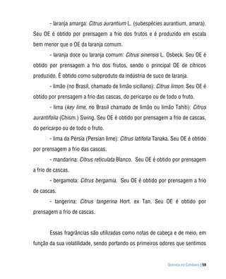 - laranja amarga: Citrus aurantium L. (subespécies aurantium, amara).
Seu OE é obtido por prensagem a frio dos frutos e é produzido em escala
bem menor que o OE da laranja comum.
       - laranja doce ou laranja comum: Citrus sinensis L. Osbeck. Seu OE é
obtido por prensagem a frio dos frutos, sendo o principal OE de cítricos
produzido. É obtido como subproduto da indústria de suco de laranja.
       - limão (no Brasil, chamado de limão siciliano): Citrus limon. Seu OE é
obtido por prensagem a frio das cascas, do pericarpo ou de todo o fruto.
       - lima (key lime, no Brasil chamado de limão ou limão Tahiti): Citrus
aurantifolia (Chism.) Swing. Seu OE é obtido por prensagem a frio de cascas,
do pericarpo ou de todo o fruto.
       - lima da Pérsia (Persian lime): Citrus latifolia Tanaka. Seu OE é obtido
por prensagem a frio das cascas.
       - mandarina: Citrus reticulata Blanco. Seu OE é obtido por prensagem
a frio de cascas.
       - bergamota: Citrus bergamia. Seu OE é obtido por prensagem a frio
de cascas.
       - tangerina: Citrus tangerina Hort. ex Tan. Seu OE é obtido por
prensagem a frio de cascas.


       Essas fragrâncias são utilizadas como notas de cabeça e de meio, em
função da sua volatilidade, sendo portando os primeiros odores que sentimos


                                                              Química no Cotidiano | 59
 