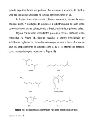 quando experimentamos um perfume. Por exemplo, a essência de néroli é
uma das fragrâncias utilizadas no famoso perfume Chanel N° 05.
          As frutas cítricas são as mais cultivadas no mundo, sendo a laranja a
principal delas. A produção de laranjas e a industrialização do suco estão
concentradas em quatro países, sendo o Brasil, atualmente, o primeiro deles.
          Alguns constituintes importantes presentes nessas essências estão
mostrados na Figura 18. Deve-se ressaltar a grande contribuição de
substâncias orgânicas da classe dos aldeídos para o aroma dessas frutas e de
seus OE (especialmente os aldeídos com 8, 10 e 12 átomos de carbono,
como representado pelo n-decanal na Figura 18).




        Figura 18- Substâncias encontradas nos óleo essenciais cítricos.

A Química do Amor | 60
 