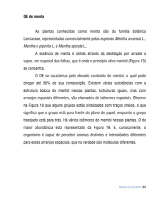 OE de menta


       As plantas conhecidas como menta são da família botânica
Lamiaceae, representadas comercialmente pelas espécies Mentha arvensis L.,
Mentha x piperita L. e Mentha spicata L..
       A essência de menta é obtida através da destilação por arraste a
vapor, em especial das folhas, que é onde o princípio ativo mentol (Figura 19)
se concentra.
       O OE se caracteriza pelo elevado conteúdo de mentol, o qual pode
chegar até 90% de sua composição. Existem várias substâncias com a
estrutura básica do mentol nessas plantas. Estruturas iguais, mas com
arranjos espaciais diferentes, são chamados de isômeros espaciais. Observe
na Figura 19 que alguns grupos estão sinalizados com traços cheios, o que
significa que o grupo está para frente do plano do papel, enquanto o grupo
tracejado está para trás. Há vários isômeros do mentol nessas plantas. O de
maior abundância está representado da Figura 19. E, curiosamente, o
organismo é capaz de perceber aromas distintos e intensidades diferentes
para esses arranjos espaciais, que na verdade são moléculas diferentes.




                                                            Química no Cotidiano | 61
 