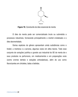 OH




                                             Mentol

                   Figura 19. Constuinte do óleo essencial de menta


          O óleo de menta pode ser comercializado bruto ou submetido a
processos industriais, fornecendo principalmente o mentol cristalizado e o
óleo desmentolado.
          Outras espécies do gênero apresentam ainda substâncias como o
linalol, a mentona e a carvona, algumas vezes em altos teores. Todo esse
conjunto de variações justifica o grande uso industrial do OE de menta de e
seus produtos na perfumaria, em medicamentos e em preparações orais
(como cremes dentais e soluções antissépticas), além do uso como
flavorizantes em chicletes, balas e bebidas.




A Química do Amor | 62
 