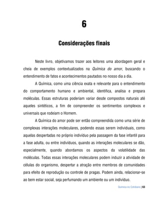 6
                     Considerações finais

       Neste livro, objetivamos trazer aos leitores uma abordagem geral e
cheia de exemplos contextualizados na Química do amor, buscando o
entendimento de fatos e acontecimentos pautados no nosso dia a dia.
       A Química, como uma ciência exata e relevante para o entendimento
do comportamento humano e ambiental, identifica, analisa e prepara
moléculas. Essas estruturas poderiam variar desde compostos naturais até
aqueles sintéticos, a fim de compreender os sentimentos complexos e
universais que rodeiam o Homem.
       A Química do amor pode ser então compreendida como uma série de
complexas interações moleculares, podendo essas serem individuais, como
aquelas despertadas no próprio indivíduo pela passagem da fase infantil para
a fase adulta, ou entre indivíduos, quando as interações moleculares se dão,
especialmente, quando abordamos os aspectos da volatilidade das
moléculas. Todas essas interações moleculares podem induzir a atividade de
células do organismo, despertar a atração entre membros de comunidades
para efeito de reprodução ou controle de pragas. Podem ainda, relacionar-se
ao bem estar social, seja perfumando um ambiente ou um indivíduo.
                                                           Química no Cotidiano | 63
 
