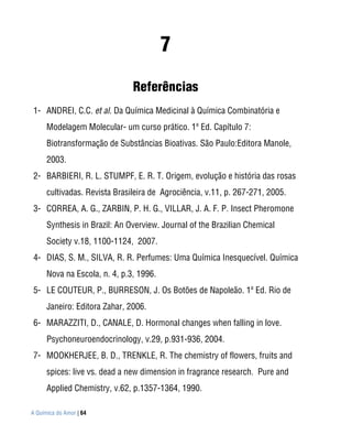 7
                               Referências
1- ANDREI, C.C. et al. Da Química Medicinal à Química Combinatória e
      Modelagem Molecular- um curso prático. 1ª Ed. Capítulo 7:
      Biotransformação de Substâncias Bioativas. São Paulo:Editora Manole,
      2003.
2- BARBIERI, R. L. STUMPF, E. R. T. Origem, evolução e história das rosas
      cultivadas. Revista Brasileira de Agrociência, v.11, p. 267-271, 2005.
3- CORREA, A. G., ZARBIN, P. H. G., VILLAR, J. A. F. P. Insect Pheromone
      Synthesis in Brazil: An Overview. Journal of the Brazilian Chemical
      Society v.18, 1100-1124, 2007.
4- DIAS, S. M., SILVA, R. R. Perfumes: Uma Química Inesquecível. Química
      Nova na Escola, n. 4, p.3, 1996.
5- LE COUTEUR, P., BURRESON, J. Os Botões de Napoleão. 1ª Ed. Rio de
      Janeiro: Editora Zahar, 2006.
6- MARAZZITI, D., CANALE, D. Hormonal changes when falling in love.
      Psychoneuroendocrinology, v.29, p.931-936, 2004.
7- MOOKHERJEE, B. D., TRENKLE, R. The chemistry of flowers, fruits and
      spices: live vs. dead a new dimension in fragrance research. Pure and
      Applied Chemistry, v.62, p.1357-1364, 1990.

A Química do Amor | 64
 