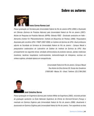 Sobre os autores



                       Ivana Correa Ramos Leal
Possui graduação em Farmácia pela Universidade Federal do Rio de Janeiro-UFRJ (2003) e Doutorado
em Ciências (Química de Produtos Naturais) pela Universidade Federal do Rio de Janeiro (2007)-
Núcleo de Pesquisas de Produtos Naturais (NPPN)- Bolsista PDEE - Doutorado sanduíche em Halle -
Alemanha (Institut Für Pflanzenbiochemie- Instituto de Bioquímica de Plantas) (2006). Pesquisadora
Associada pelo convênio UFRJ / FINEP (2007-2009) no Instituto de Química da UFRJ. Atual professora
adjunta da Faculdade de Farmácia da Universidade Federal do Rio de Janeiro - Campus Macaé e
pesquisadora colaboradora do Laboratório de Catálise do Instituto de Química da UFRJ. Atua
principalmente nos seguintes temas: atividade antimicrobiana de produtos naturais, plantas medicinais
brasileiras, bactérias hospitalares multirresistentes, biotransformação de triterpenos, enzimas em
síntese orgânica, atividade lipásica em nanopartículas.


                                                 Universidade Federal do Rio de Janeiro, Campus Macaé
                                                   Rua Aloísio da Silva Gomes 50, Granja dos Cavaleiros
                                              27930-560 - Macae, RJ – Brasil. Telefone: (22) 2796-2563




               José Celestino Barros
Possui graduação em Engenharia Química pelo Instituto Militar de Engenharia (2003), incluindo período
de graduação sanduíche na École Nationale Supériéure de Chimie de Clermont-Ferrand (França) e
mestrado em Química Orgânica pela Universidade Federal do Rio de Janeiro (2006). Atualmente é
doutorando em Química Orgânica pela Universidade Federal do Rio de Janeiro. Tem experiência na área


                                                                                Química no Cotidiano | vii
 