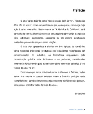 Prefácio

       O amor já foi descrito como “fogo que arde sem se ver”, “ferida que
dói e não se sente”, como companheiro da paz, como prosa, como algo cuja
ação é verbo intransitivo. Neste volume de “A Química do Cotidiano”, será
apresentado como a Química enxerga e tenta racionalizar o amor e a relação
entre indivíduos: identificando, analisando ou até mesmo sintetizando
moléculas que contribuem para essas relações.
       O texto aqui apresentado é dividido em três tópicos: os hormônios
como moléculas endógenas (produzidas pelo organismo) responsáveis por
comportamentos     do     indivíduo,   os   feromônios   responsáveis         pela
comunicação química entre indivíduos e os perfumes, considerados
ferramentas fundamentais para a arte da conquista e sedução, deixando o seu
“cheiro de amor no ar”.
       Esperamos que, nessa relação de amor e ódio com a Química, todos
amem este volume e possam entender como a Química participa neste
(extremamente) complexo mundo das relações entre os indivíduos e possam,
por que não, encontrar nele a fórmula do amor...


                                                                    Os autores




                                                            Química no Cotidiano | ix
 