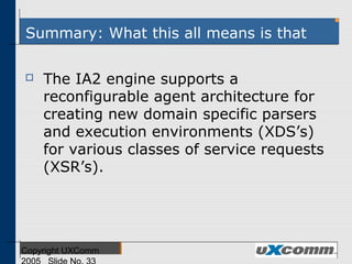Summary: What this all means is that
 The IA2 engine supports a
reconfigurable agent architecture for
creating new domain specific parsers
and execution environments (XDS’s)
for various classes of service requests
(XSR’s).
 