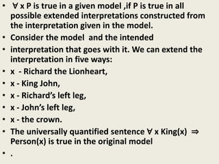 • ∀ x P is true in a given model ,if P is true in all
possible extended interpretations constructed from
the interpretation given in the model.
• Consider the model and the intended
• interpretation that goes with it. We can extend the
interpretation in five ways:
• x - Richard the Lionheart,
• x - King John,
• x - Richard’s left leg,
• x - John’s left leg,
• x - the crown.
• The universally quantified sentence ∀ x King(x) ⇒
Person(x) is true in the original model
• .
 