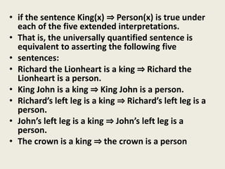 • if the sentence King(x) ⇒ Person(x) is true under
each of the five extended interpretations.
• That is, the universally quantified sentence is
equivalent to asserting the following five
• sentences:
• Richard the Lionheart is a king ⇒ Richard the
Lionheart is a person.
• King John is a king ⇒ King John is a person.
• Richard’s left leg is a king ⇒ Richard’s left leg is a
person.
• John’s left leg is a king ⇒ John’s left leg is a
person.
• The crown is a king ⇒ the crown is a person
 