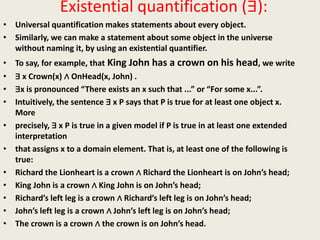 Existential quantification (∃):
• Universal quantification makes statements about every object.
• Similarly, we can make a statement about some object in the universe
without naming it, by using an existential quantifier.
• To say, for example, that King John has a crown on his head, we write
• ∃ x Crown(x) ∧ OnHead(x, John) .
• ∃x is pronounced “There exists an x such that ...” or “For some x...”.
• Intuitively, the sentence ∃ x P says that P is true for at least one object x.
More
• precisely, ∃ x P is true in a given model if P is true in at least one extended
interpretation
• that assigns x to a domain element. That is, at least one of the following is
true:
• Richard the Lionheart is a crown ∧ Richard the Lionheart is on John’s head;
• King John is a crown ∧ King John is on John’s head;
• Richard’s left leg is a crown ∧ Richard’s left leg is on John’s head;
• John’s left leg is a crown ∧ John’s left leg is on John’s head;
• The crown is a crown ∧ the crown is on John’s head.
 