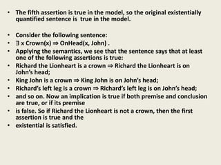 • The fifth assertion is true in the model, so the original existentially
quantified sentence is true in the model.
• Consider the following sentence:
• ∃ x Crown(x) ⇒ OnHead(x, John) .
• Applying the semantics, we see that the sentence says that at least
one of the following assertions is true:
• Richard the Lionheart is a crown ⇒ Richard the Lionheart is on
John’s head;
• King John is a crown ⇒ King John is on John’s head;
• Richard’s left leg is a crown ⇒ Richard’s left leg is on John’s head;
• and so on. Now an implication is true if both premise and conclusion
are true, or if its premise
• is false. So if Richard the Lionheart is not a crown, then the first
assertion is true and the
• existential is satisfied.
 