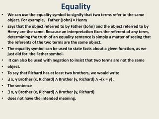 Equality
• We can use the equality symbol to signify that two terms refer to the same
object. For example, Father (John) = Henry
• says that the object referred to by Father (John) and the object referred to by
Henry are the same. Because an interpretation fixes the referent of any term,
determining the truth of an equality sentence is simply a matter of seeing that
the referents of the two terms are the same object.
• The equality symbol can be used to state facts about a given function, as we
just did for the Father symbol.
• It can also be used with negation to insist that two terms are not the same
• object.
• To say that Richard has at least two brothers, we would write
• ∃ x, y Brother (x, Richard) ∧ Brother (y, Richard) ∧ ¬(x = y) .
• The sentence
• ∃ x, y Brother (x, Richard) ∧ Brother (y, Richard)
• does not have the intended meaning.
 
