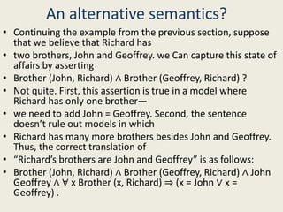 An alternative semantics?
• Continuing the example from the previous section, suppose
that we believe that Richard has
• two brothers, John and Geoffrey. we Can capture this state of
affairs by asserting
• Brother (John, Richard) ∧ Brother (Geoffrey, Richard) ?
• Not quite. First, this assertion is true in a model where
Richard has only one brother—
• we need to add John = Geoffrey. Second, the sentence
doesn’t rule out models in which
• Richard has many more brothers besides John and Geoffrey.
Thus, the correct translation of
• “Richard’s brothers are John and Geoffrey” is as follows:
• Brother (John, Richard) ∧ Brother (Geoffrey, Richard) ∧ John
Geoffrey ∧ ∀ x Brother (x, Richard) ⇒ (x = John ∨ x =
Geoffrey) .
 