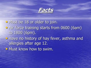 Facts
• Must be 18 or older to join.
• Air force training starts from 0600 (6am)
  to 1800 (6pm).
• Have no history of hay fever, asthma and
  allergies after age 12.
• Must know how to swim.
 