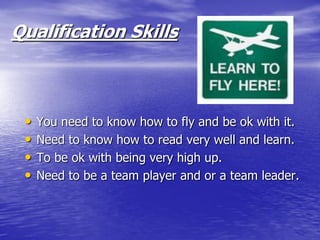 Qualification Skills



 •   You need to know how to fly and be ok with it.
 •   Need to know how to read very well and learn.
 •   To be ok with being very high up.
 •   Need to be a team player and or a team leader.
 