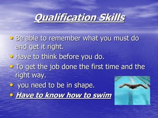 Qualification Skills
• Be able to remember what you must do
  and get it right.
• Have to think before you do.
• To get the job done the first time and the
  right way.
• you need to be in shape.
• Have to know how to swim
 