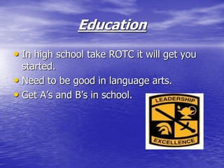 Education
• In high school take ROTC it will get you
  started.
• Need to be good in language arts.
• Get A’s and B’s in school.
 