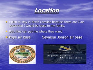 Location
• I plan to stay in North Carolina because there are 2 air
  bases and I would be close to my family.
• But, they can put me where they want.
• Pope air base            Seymour Jonson air base
 