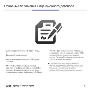 Основные положения Лицензионного договора
• Договор заключается на срок – 1 год.
• Выплаты 1 раз в месяц.
• Распределение дохода – 70% Ваших,
30% АIR.
• Минимальная сумма для вывода
зависит от выбранного вами способа
оплаты. Для вывода средств на элек-
тронные кошельки WebMoney - 0,5$ или
PayPal - $50, для денежных переводов,
переводов на банковскую карту 100$.
Минимальная сумма для вывода
может быть набрана как одним кана-
лом, так и несколькими.
• Способы оплаты - карта любого
банка, Webmoney, PayPal, Payoneer.
Комиссии плаежных систем
оплачивает принимающая сторона.
5
 