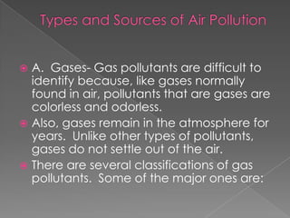  A. Gases- Gas pollutants are difficult to
  identify because, like gases normally
  found in air, pollutants that are gases are
  colorless and odorless.
 Also, gases remain in the atmosphere for
  years. Unlike other types of pollutants,
  gases do not settle out of the air.
 There are several classifications of gas
  pollutants. Some of the major ones are:
 