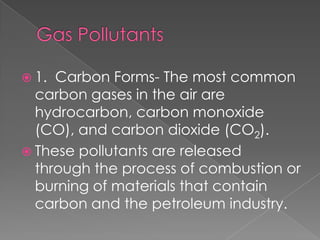  1. Carbon Forms- The most common
  carbon gases in the air are
  hydrocarbon, carbon monoxide
  (CO), and carbon dioxide (CO2).
 These pollutants are released
  through the process of combustion or
  burning of materials that contain
  carbon and the petroleum industry.
 