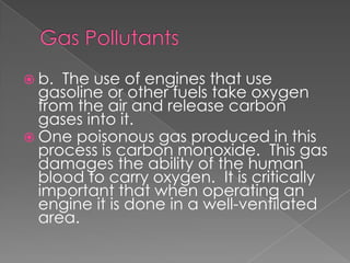  b. The use of engines that use
  gasoline or other fuels take oxygen
  from the air and release carbon
  gases into it.
 One poisonous gas produced in this
  process is carbon monoxide. This gas
  damages the ability of the human
  blood to carry oxygen. It is critically
  important that when operating an
  engine it is done in a well-ventilated
  area.
 