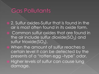  2. Sulfur oxides-Sulfur that is found in the
  air is most often found in its oxide form.
 Common sulfur oxides that are found in
  the air include sulfur dioxide(SO2) and
  sulfur trioxide(SO3).
 When the amount of sulfur reaches a
  certain level it can be detected by the
  presents of a “rotten egg –type” odor.
 Higher levels of sulfur can cause lung
  damage.
 