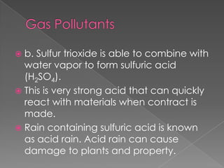  b. Sulfur trioxide is able to combine with
  water vapor to form sulfuric acid
  (H2SO4).
 This is very strong acid that can quickly
  react with materials when contract is
  made.
 Rain containing sulfuric acid is known
  as acid rain. Acid rain can cause
  damage to plants and property.
 
