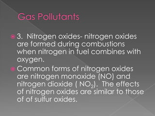  3.  Nitrogen oxides- nitrogen oxides
  are formed during combustions
  when nitrogen in fuel combines with
  oxygen.
 Common forms of nitrogen oxides
  are nitrogen monoxide (NO) and
  nitrogen dioxide ( NO2). The effects
  of nitrogen oxides are similar to those
  of of sulfur oxides.
 