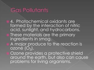  4. Photochemical oxidants are
  formed by the interaction of nitric
  acid, sunlight, and hydrocarbons.
 These materials are the primary
  ingredients in smog.
 A major produce to the reaction is
  ozone (O3).
 Ozone provides a protective shield
  around the earth, but also can cause
  problems for living organisms.
 