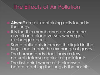  Alveoli are air-containing cells found in
  the lungs.
 It is the thin membranes between the
  alveoli and blood vessels where gas
  exchange occurs.
 Some pollutants increase the liquid in the
  lungs and impair the exchange of gases.
 The human body does have a few
  natural defense against air pollutants.
 The first point where air is cleansed
  before reaching the lungs is the nostrils.
 