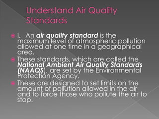  I. An air quality standard is the
  maximum level of atmospheric pollution
  allowed at one time in a geographical
  area.
 These standards, which are called the
  National Ambient Air Quality Standards
  (NAAQS), are set by the Environmental
  Protection Agency.
 These are designed to set limits on the
  amount of pollution allowed in the air
  and to force those who pollute the air to
  stop.
 