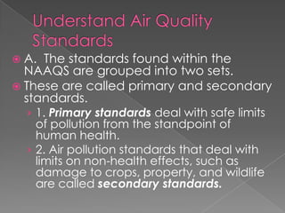  A. The standards found within the
  NAAQS are grouped into two sets.
 These are called primary and secondary
  standards.
  › 1. Primary standards deal with safe limits
    of pollution from the standpoint of
    human health.
  › 2. Air pollution standards that deal with
    limits on non-health effects, such as
    damage to crops, property, and wildlife
    are called secondary standards.
 