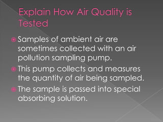  Samples   of ambient air are
  sometimes collected with an air
  pollution sampling pump.
 This pump collects and measures
  the quantity of air being sampled.
 The sample is passed into special
  absorbing solution.
 