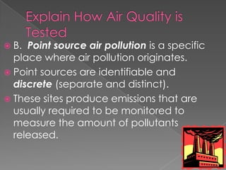  B. Point source air pollution is a specific
  place where air pollution originates.
 Point sources are identifiable and
  discrete (separate and distinct).
 These sites produce emissions that are
  usually required to be monitored to
  measure the amount of pollutants
  released.
 