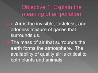    Air is the invisible, tasteless, and
    I.
  odorless mixture of gases that
  surrounds us.
 The mass of air that surrounds the
  earth forms the atmosphere. The
  availability of quality air is critical to
  both plants and animals.
 