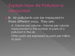    III. Air pollutants can be measured in
    three different ways. They are:
    › A. Volume per volume - Volume per volume
      measurement is the number of parts of a
      pollutant in the air.
    › Often parts are expressed as parts per million
      or ppm.
 